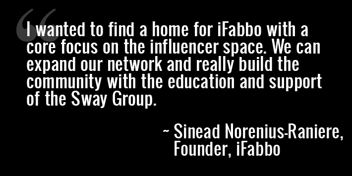 “I wanted to find a home for iFabbo with a core focus on the influencer space. We can expand our network and really build the community with the education and support of the Sway Group." - Sinead Norenius-Raniere, Founder, iFabbo